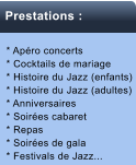 Musique propose * Apro concerts * Cocktails de mariage * Histoire du Jazz (enfants) * Histoire du Jazz (adultes) * Anniversaires * Soires cabaret * Repas * Soires de gala * Festivals de Jazz...   Prestations :